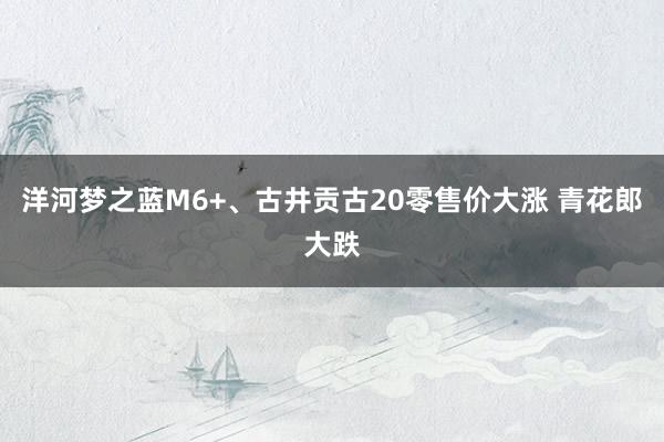 洋河梦之蓝M6+、古井贡古20零售价大涨 青花郎大跌