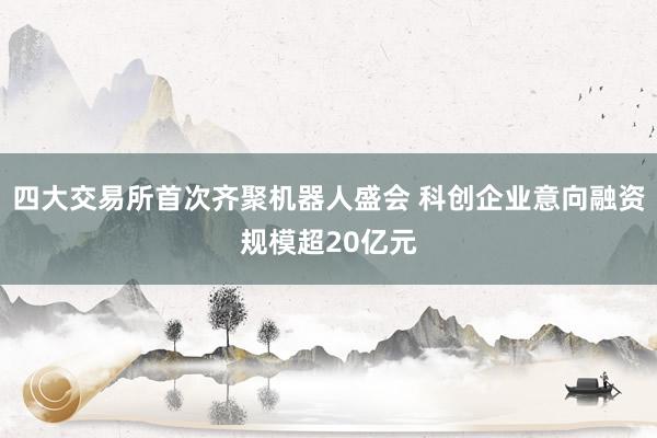四大交易所首次齐聚机器人盛会 科创企业意向融资规模超20亿元