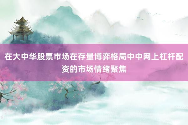 在大中华股票市场在存量博弈格局中中网上杠杆配资的市场情绪聚焦