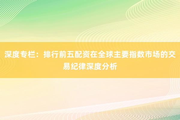 深度专栏：排行前五配资在全球主要指数市场的交易纪律深度分析