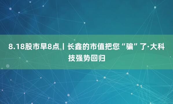 8.18股市早8点丨长鑫的市值把您“骗”了·大科技强势回归