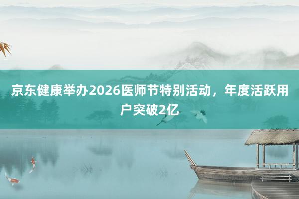 京东健康举办2026医师节特别活动，年度活跃用户突破2亿