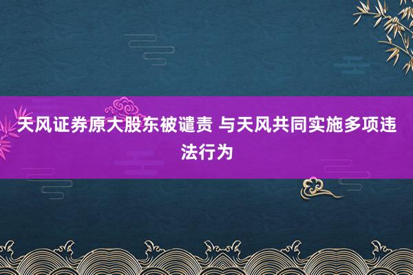 天风证券原大股东被谴责 与天风共同实施多项违法行为