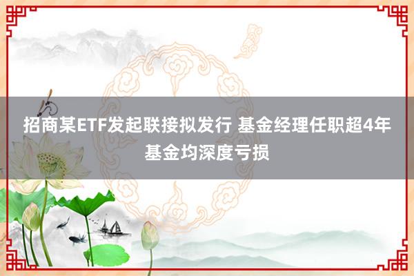 招商某ETF发起联接拟发行 基金经理任职超4年基金均深度亏损