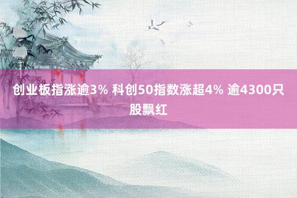 创业板指涨逾3% 科创50指数涨超4% 逾4300只股飘红