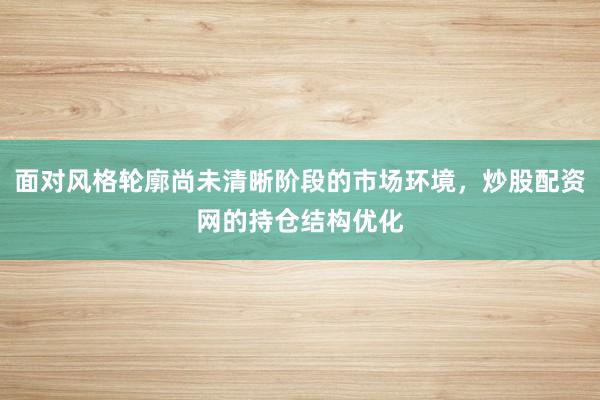 面对风格轮廓尚未清晰阶段的市场环境，炒股配资网的持仓结构优化