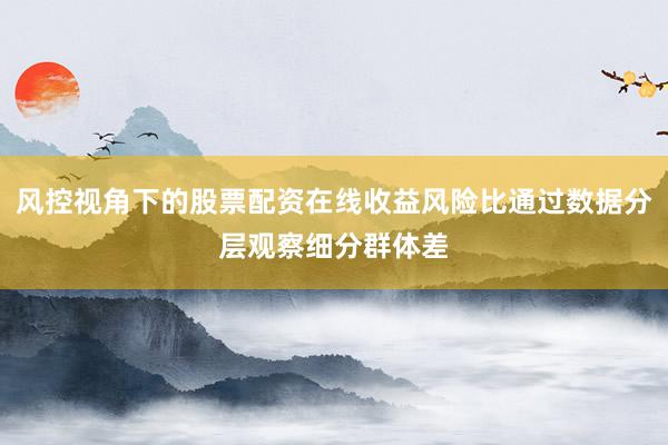 风控视角下的股票配资在线收益风险比通过数据分层观察细分群体差