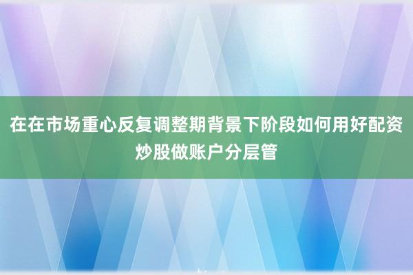 在在市场重心反复调整期背景下阶段如何用好配资炒股做账户分层管