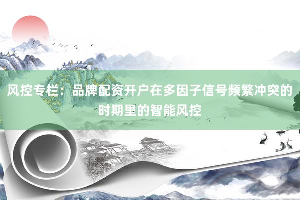 风控专栏：品牌配资开户在多因子信号频繁冲突的时期里的智能风控