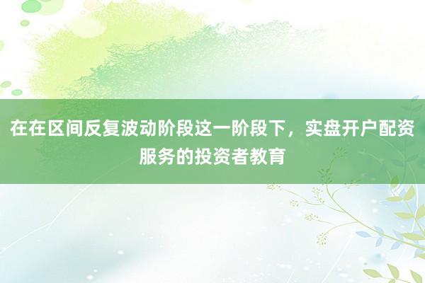 在在区间反复波动阶段这一阶段下，实盘开户配资服务的投资者教育
