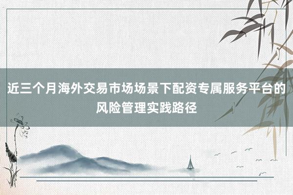 近三个月海外交易市场场景下配资专属服务平台的风险管理实践路径