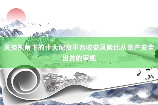 风控视角下的十大配资平台收益风险比从资产安全出发的审视