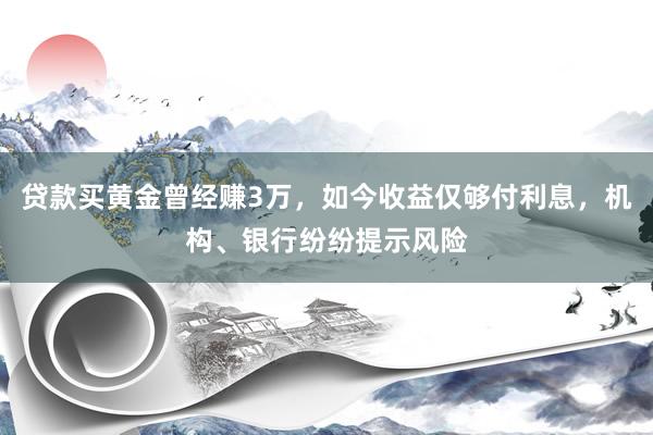 贷款买黄金曾经赚3万，如今收益仅够付利息，机构、银行纷纷提示风险
