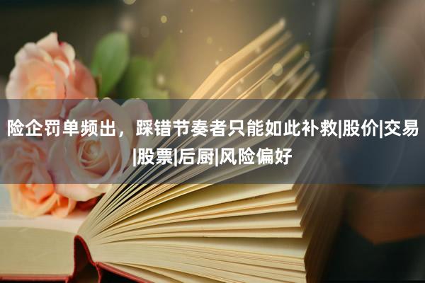险企罚单频出，踩错节奏者只能如此补救|股价|交易|股票|后厨|风险偏好