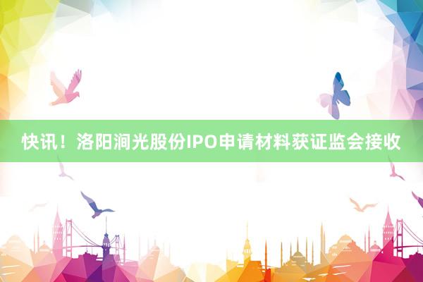 快讯！洛阳涧光股份IPO申请材料获证监会接收