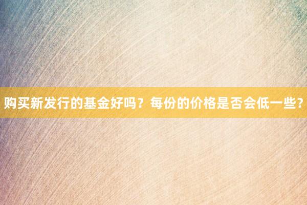 购买新发行的基金好吗？每份的价格是否会低一些？