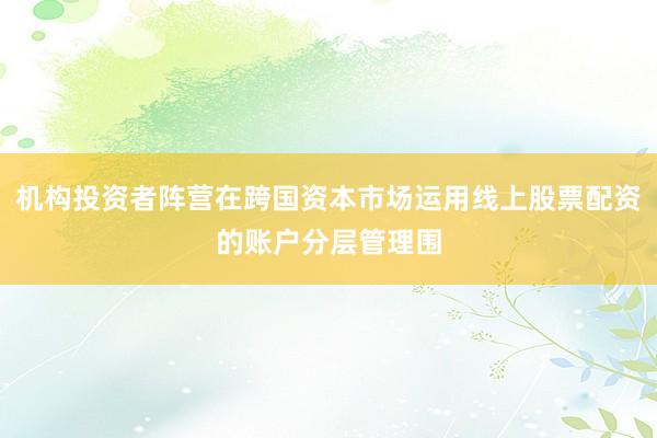 机构投资者阵营在跨国资本市场运用线上股票配资的账户分层管理围