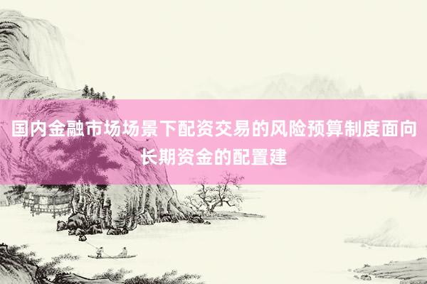 国内金融市场场景下配资交易的风险预算制度面向长期资金的配置建