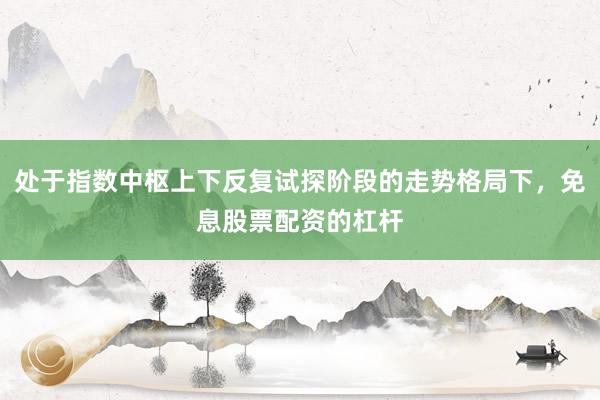 处于指数中枢上下反复试探阶段的走势格局下，免息股票配资的杠杆