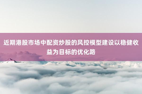 近期港股市场中配资炒股的风控模型建设以稳健收益为目标的优化路