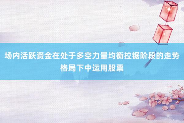场内活跃资金在处于多空力量均衡拉锯阶段的走势格局下中运用股票