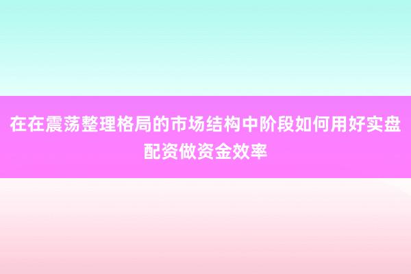 在在震荡整理格局的市场结构中阶段如何用好实盘配资做资金效率
