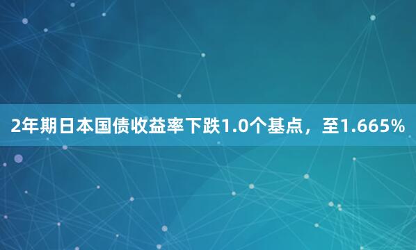 2年期日本国债收益率下跌1.0个基点，至1.665%