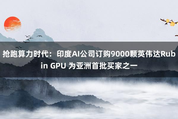 抢跑算力时代:印度AI公司订购9000颗英伟达Rubin GPU 为亚洲首批买家之一