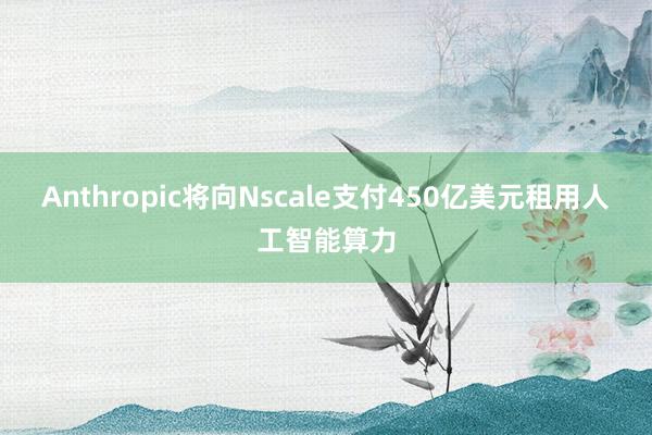 Anthropic将向Nscale支付450亿美元租用人工智能算力