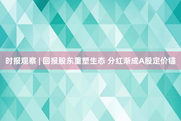 时报观察 | 回报股东重塑生态 分红渐成A股定价锚