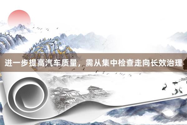 进一步提高汽车质量，需从集中检查走向长效治理