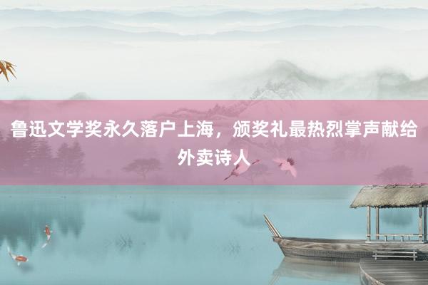 鲁迅文学奖永久落户上海，颁奖礼最热烈掌声献给外卖诗人