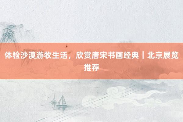 体验沙漠游牧生活，欣赏唐宋书画经典｜北京展览推荐