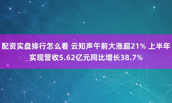 配资实盘排行怎么看 云知声午前大涨超21% 上半年实现营收5.62亿元同比增长38.7%