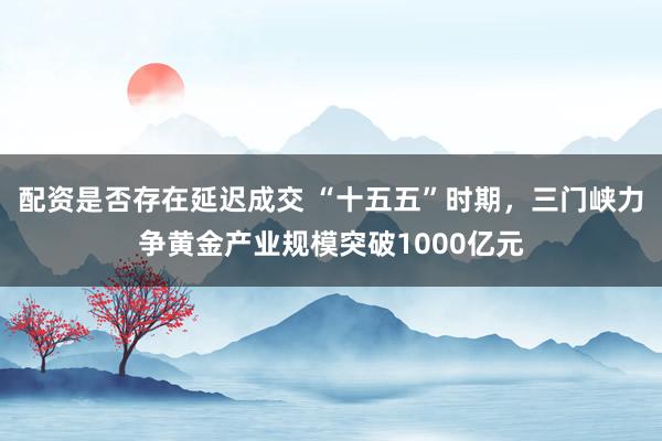 配资是否存在延迟成交 “十五五”时期，三门峡力争黄金产业规模突破1000亿元