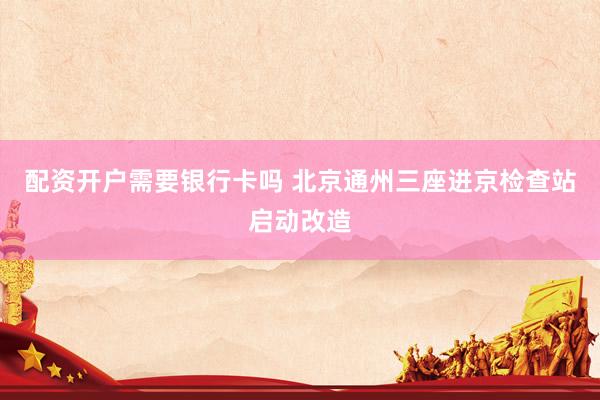 配资开户需要银行卡吗 北京通州三座进京检查站启动改造
