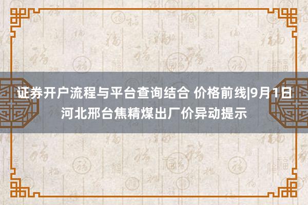 证券开户流程与平台查询结合 价格前线|9月1日河北邢台焦精煤出厂价异动提示