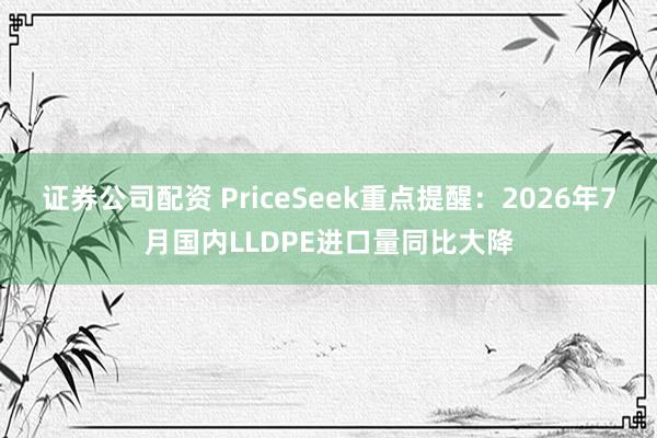 证券公司配资 PriceSeek重点提醒：2026年7月国内LLDPE进口量同比大降