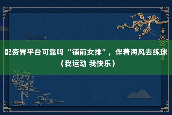 配资界平台可靠吗 “铺前女排”，伴着海风去练球（我运动 我快乐）