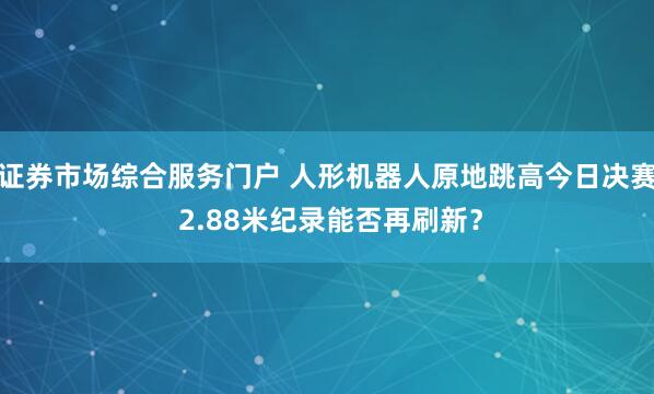 证券市场综合服务门户 人形机器人原地跳高今日决赛 2.88米纪录能否再刷新？