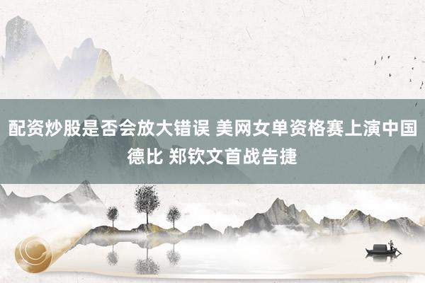 配资炒股是否会放大错误 美网女单资格赛上演中国德比 郑钦文首战告捷
