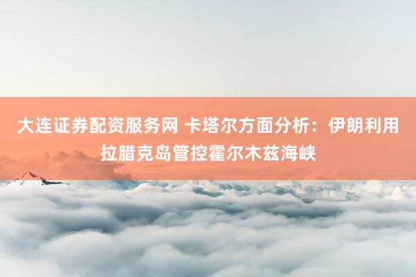 大连证券配资服务网 卡塔尔方面分析：伊朗利用拉腊克岛管控霍尔木兹海峡