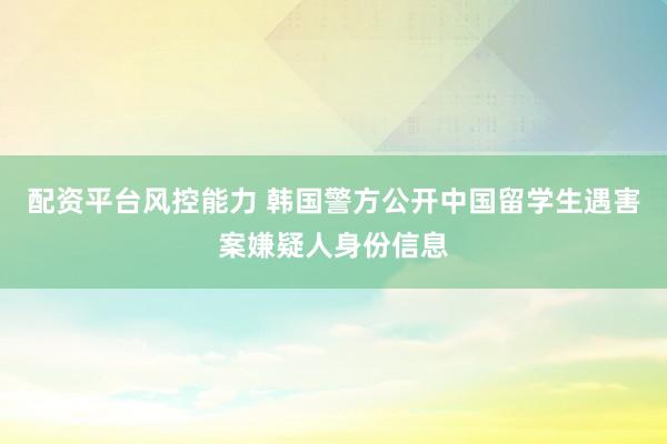 配资平台风控能力 韩国警方公开中国留学生遇害案嫌疑人身份信息