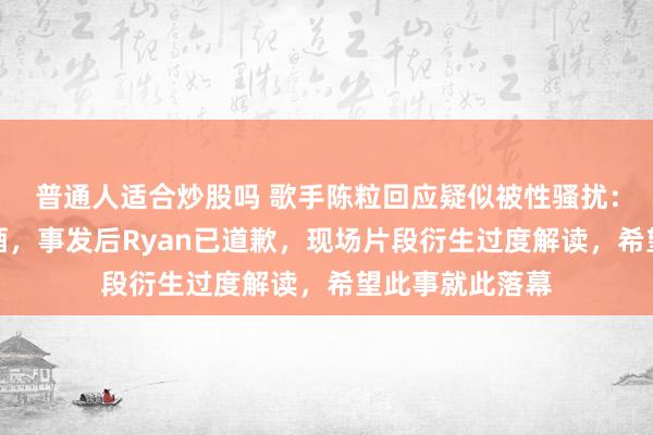 普通人适合炒股吗 歌手陈粒回应疑似被性骚扰：大家都喝了些酒，事发后Ryan已道歉，现场片段衍生过度解读，希望此事就此落幕