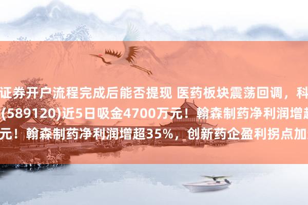证券开户流程完成后能否提现 医药板块震荡回调，科创创新药ETF汇添富(589120)近5日吸金4700万元！翰森制药净利润增超35%，创新药企盈利拐点加速显现