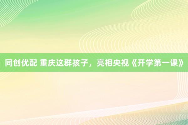 同创优配 重庆这群孩子，亮相央视《开学第一课》