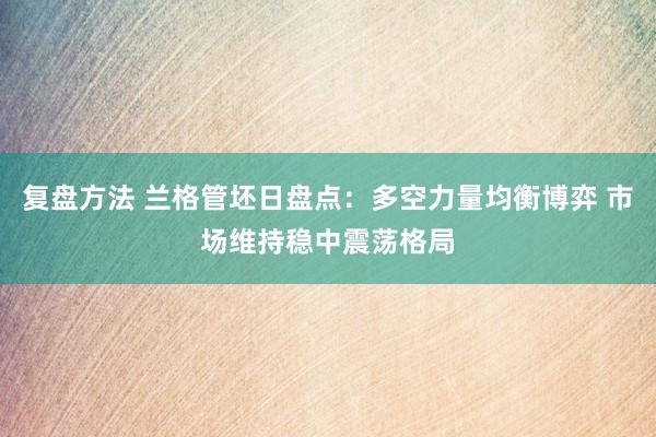 复盘方法 兰格管坯日盘点：多空力量均衡博弈 市场维持稳中震荡格局
