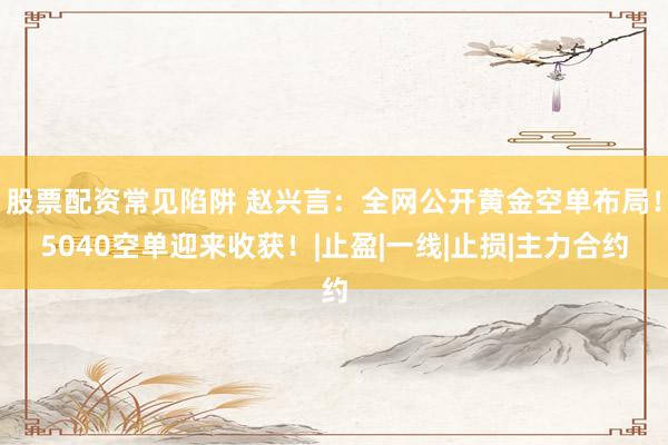 股票配资常见陷阱 赵兴言:全网公开黄金空单布局!5040空单迎来收获!|止盈|一线|止损|主力合约