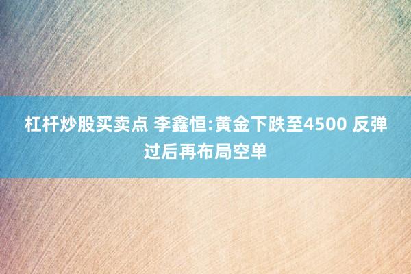 杠杆炒股买卖点 李鑫恒:黄金下跌至4500 反弹过后再布局空单
