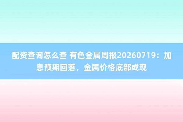 配资查询怎么查 有色金属周报20260719：加息预期回落，金属价格底部或现